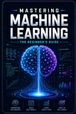 Mastering Machine Learning: The Beginner's Guide, Unlock the Secrets of AI and Data Science with Ease