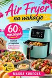 Air Fryer na wakacje: 60 pysznych letnich przepisów na frytkownicę beztłuszczową