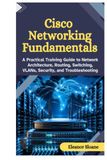 Cisco Networking Fundamentals: A Practical Training Guide to Network Architecture, Routing, Switching, VLANs, Security, and Troubleshooting