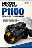 Nikon COOLPIX P1100 User Guide for Beginners: Go from Moon Photography to Distant Wildlife Using the Right Zoom, Scene Mode, Focus Method, and Exposure Control
