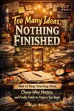 Too Many Ideas, Nothing Finished: How to Stop Starting Over, Choose What Matters, and Finally Finish the Projects You Begin