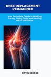 Knee Replacement Reimagined: Your Complete Guide to Walking Strong, Living Fully, and Healing with Confidence