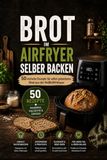 Brot im Airfryer selber backen: 50 einfache Rezepte für selbst gebackenes Brot aus der Heißluftfritteuse