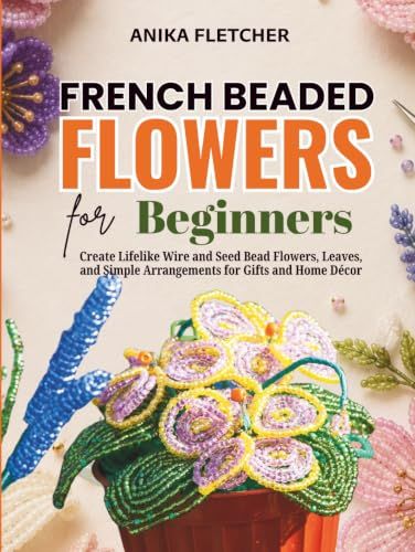 French Beaded Flowers for Beginners: Create Lifelike Wire and Seed Bead Flowers, Leaves, and Simple Arrangements for Gifts and Home Décor