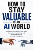 HOW TO STAY VALUABLE IN AN AI WORLD: Strategies for Building Career Skills, Improving Productivity, and Working Alongside Artificial Intelligence