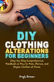 DIY Clothing Alterations for Beginners: Step-by-Step Comprehensive Handbook on How to Hem, Resize, and Repair Clothes at Home