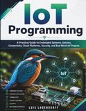 IoT Programming: A Practical Guide to Embedded Systems, Sensors, Connectivity, Cloud Platforms, Security, and Real-World IoT Projects