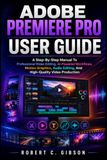 ADOBE PREMIERE PRO USER GUIDE: A Step-By-Step Manual To Professional Video Editing, AI-Powered Workflows, Motion Graphics, Audio Editing, And High-Quality Video Production