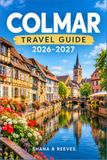 COLMAR TRAVEL GUIDE 2026-2027: A Practical Companion for Exploring Alsace's Half Timbered Wine Capital
