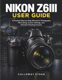 Nikon NIKON Z6III USER GUIDE: A Practical Step-by-Step Manual for Photography, Filmmaking, Custom Settings, and Everyday Shooting Success