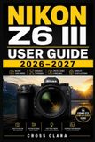 Nikon Z6 III User Guide 2026-2027: Mastering Mirrorless Setup, Autofocus Control, Video Workflow, Custom Menus, Lens Pairing, Exposure Tuning, and Real-World Shooting Skills