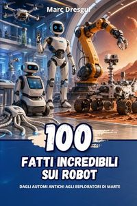 100 Fatti Incredibili sui Robot: Dagli automi antichi agli esploratori di Marte