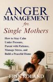 Anger Management for Single Mothers: How to Stay Calm Under Pressure, Parent with Patience, Manage Stress, and Build a Peaceful Home