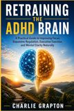 Retraining the ADHD Brain: A Practical Guide to Improving Focus, Dopamine Regulation, Executive Function, and Mental Clarity Naturally