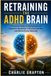 Retraining the ADHD Brain: A Practical Guide to Improving Focus, Dopamine Regulation, Executive Function, and Mental Clarity Naturally