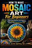 How Mosaic Art For Beginners: How To Make Mosaic Art For Beginners: Follow Easy Stepwise Techniques to Craft Colorful, Eye-Catching Mosaic Projects That Impress Every Time