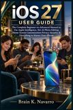 iOS Apple iOS 27 USER GUIDE: The Complete Beginner-to-Advanced Manual to Use Apple Intelligence, Siri AI Photo Editing Home Screen Customization Privacy Security & Everything to Master Your iPhone