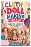 Cloth Doll Making for Kids: A Fun Beginner's Guide to Sewing Simple Soft Dolls, Easy Patterns, Creative Outfits, Animal Friends, Handmade Gifts, and Safe Step-by-Step Crafting Projects for Kids