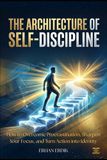 THE ARCHITECTURE OF SELF-DISCIPLINE: How to Overcome Procrastination, Sharpen Your Focus, and Turn Action into Identity