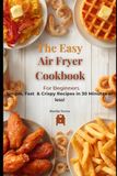The Easy Air Fryer Cookbook For Beginners: Simple, Fast & Crispy Recipes ready in 30 Minutes or less