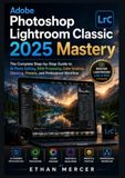 Adobe Photoshop Lightroom Classic 2025 Mastery: The Complete Step-by-Step Guide to AI Photo Editing, RAW Processing, Color Grading, Masking, Presets, and Professional Workflow