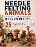 Needle Felting Animals for Beginners: Sculpt 25 Adorable Wool Creatures with Easy Techniques, a Complete Guide to Tools and Materials, and Step-by-Step Instructions