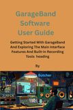GarageBand GarageBand Software User Guide: Getting Started With GarageBand And Exploring The Main Interface Features And Built-in Recording Tools