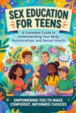 SEX EDUCATION FOR TEENS: A Complete Guide to Understanding Your Body, Relationships, and Sexual Health