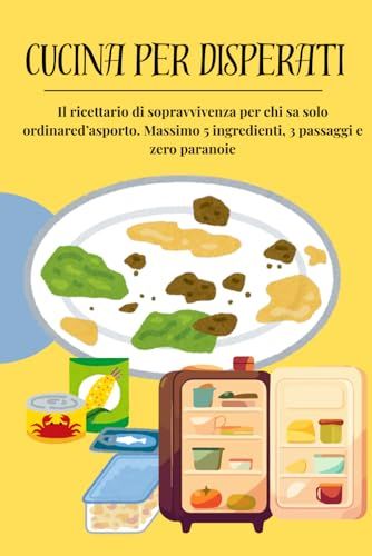 CUCINA PER DISPERATI: Il ricettario di sopravvivenza per chi sa solo ordinare d'asporto. Massimo 5 ingredienti, 3 passaggi e zero paranoie