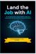 Land the Job with AI: The Complete Guide to Using ChatGPT to Write Your Resume, Beat ATS, Ace Interviews, and Get Hired Faster