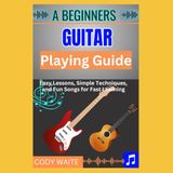 A Beginner Guitar Playing Guide: Easy Lessons, Simple Techniques, and Fun Songs for Fast Learning