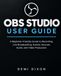 OBS Studio User Guide: A Beginner-Friendly Guide to Recording, Live Broadcasting, Scenes, Sources, Audio, and Video Production