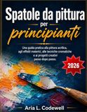 Spatole da pittura per principianti: Una guida pratica alla pittura acrilica, agli effetti materici, alle tecniche cromatiche e ai progetti creativi passo dopo passo.