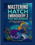 MASTERING HATCH EMBROIDERY 3 FOR BEGINNERS: A Practical User Guide to Digitizing, Design Creation, Color Editing, and Stitching Professional Quality Embroidery