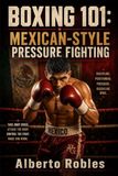 Boxing 101: Mexican-Style Pressure Fighting: Master Ring Cutting, Body Punching, Controlled Aggression, Combination Work, Endurance, and Inside-Fighting Tactics