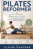 Pilates Reformer: The Complete Beginner's Guide to Reformer Pilates for Strength, Flexibility, Core Stability, and Full-Body Fitness