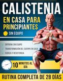 Calistenia en Casa para Principiantes: Un Programa Completo de 28 Días con Ejercicios Paso a Paso — Solo 10 Minutos al Día para Volverte más Fuerte, ... y Transformar tu Cuerpo en Casa, sin Equipo