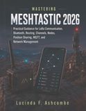 MASTERING MESHTASTIC 2026: Practical Guidance for LoRa Communication, Bluetooth, Routing, Channels, Nodes, Position Sharing, MQTT, and Network Management