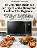 The TOSHIBA The Complete TOSHIBA Air Fryer Combo Microwave Cookbook for Beginners: 200 Quick, Easy & Flavorful Recipes with a 30-Day Meal Plan to Master Multi-Functional Cooking
