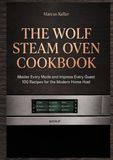 THE WOLF STEAM OVEN COOKBOOK: Master Every Mode and Impress Every Guest 100 Recipes for the Modern Home Host