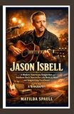 Jason Isbell: A Modern Americana Songwriter and Southern Rock Storyteller with Roots in Music and Songwriting Excellence — A Biography