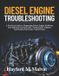 Diesel Engine Troubleshooting: A Practical Guide to Diagnosing Diesel Engine Problems, Fuel Injection System Faults, Turbocharger Failures, and Modern Electronic Control Issues