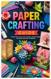 PAPER CRAFTING GUIDE: Creative Paper Projects, Easy Techniques, Beautiful Designs, and Step by Step Crafts for Beginners