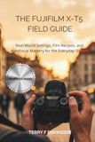 THE FUJIFILM THE FUJIFILM X-T5 FIELD GUIDE: Real-World Settings, Film Recipes, and Autofocus Mastery for the Everyday Shooter