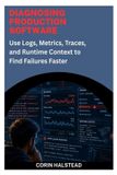 DIAGNOSING Independently Published Diagnosing Production Software: Use Logs, Metrics, Traces, and Runtime Context to Find Failures Faster