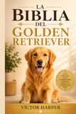 LA BIBLIA DEL GOLDEN RETRIEVER: La guía completa y específica para criar, entrenar y cuidar a tu mascota sano y feliz, de cachorro a sus años dorados