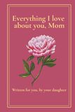 Everything I Love About You, Mom: A Keepsake Book Written for Her by Her Daughter — 30 Prompts to Fill with Memories, Gratitude and Love