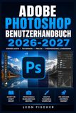 Adobe Photoshop Benutzerhandbuch 2026-2027: Schritt-für-Schritt-Anleitung für Einsteiger und Profis – Bildbearbeitung, Ebenen, Retusche und KI-Werkzeuge meister