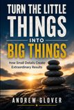 Turn The Little Things Into Big Things: How Small Details Create Extraordinary Results