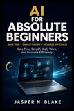 AI For Absolute Beginners: Save Time, Simplify Daily Work, and Increase Efficiency Using Practical Automation Techniques Without Coding